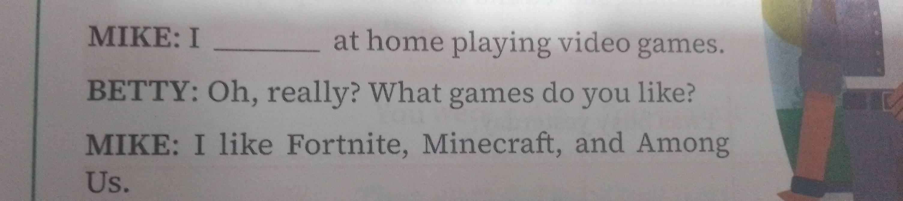 MIKE: I _at home playing video games. 
BETTY: Oh, really? What games do you like? 
MIKE: I like Fortnite, Minecraft, and Among 
Us.