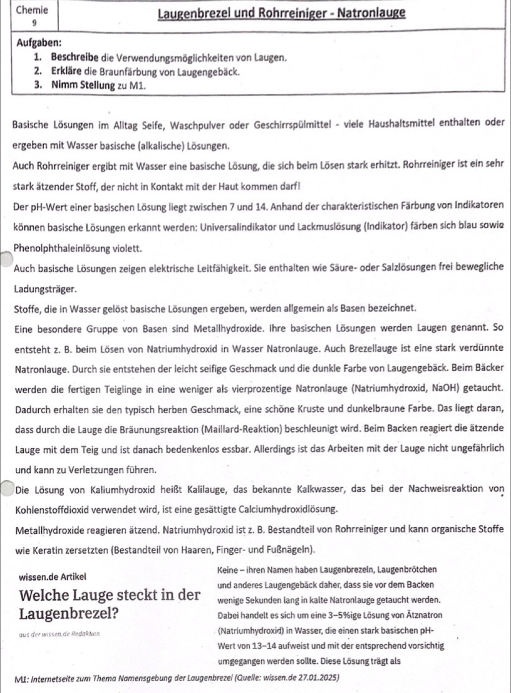 Basische Lösungen im Alltag Seife, Waschpulver oder Geschirrspülmittel - viele Haushaltsmittel enthalten oder
ergeben mit Wasser basische (alkalische) Lösungen.
Auch Rohrreiniger ergibt mit Wasser eine basische Lösung, die sich beim Lösen stark erhitzt. Rohrreiniger ist ein sehr
stark ätzender Stoff, der nicht in Kontakt mit der Haut kommen darf!
Der pH-Wert einer basischen Lösung liegt zwischen 7 und 14. Anhand der charakteristischen Färbung von Indikatoren
können basische Lösungen erkannt werden: Universalindikator und Lackmuslösung (Indikator) färben sich blau sowie
Phenolphthaleinlösung violett.
Auch basische Lösungen zeigen elektrische Leitfähigkeit. Sie enthalten wie Säure- oder Salzlösungen frei bewegliche
Ladungsträger.
Stoffe, die in Wasser gelöst basische Lösungen ergeben, werden allgemein als Basen bezeichnet.
Eine besondere Gruppe von Basen sind Metallhydroxide. Ihre basischen Lösungen werden Laugen genannt. So
entsteht z. B. beim Lösen von Natriumhydroxid in Wasser Natronlauge. Auch Brezellauge ist eine stark verdünnte
Natronlauge. Durch sie entstehen der leicht seifige Geschmack und die dunkle Farbe von Laugengebäck. Beim Bäcker
werden die fertigen Teiglinge in eine weniger als vierprozentige Natronlauge (Natriumhydroxid, NaOH) getaucht.
Dadurch erhalten sie den typisch herben Geschmack, eine schöne Kruste und dunkelbraune Farbe. Das liegt daran,
dass durch die Lauge die Bräunungsreaktion (Maillard-Reaktion) beschleunigt wird. Beim Backen reagiert die ätzende
Lauge mit dem Teig und ist danach bedenkenlos essbar. Allerdings ist das Arbeiten mit der Lauge nicht ungefährlich
und kann zu Verletzungen führen.
Die Lösung von Kaliumhydroxid heißt Kalilauge, das bekannte Kalkwasser, das bei der Nachweisreaktion von
Kohlenstoffdioxid verwendet wird, ist eine gesättigte Calciumhydroxidlösung.
Metallhydroxide reagieren ätzend. Natriumhydroxid ist z. B. Bestandteil von Rohrreiniger und kann organische Stoffe
wie Keratin zersetzten (Bestandteil von Haaren, Finger- und Fußnägeln).
Keine - ihren Namen haben Laugenbrezeln, Laugenbrötchen
wissen.de Artikel
und anderes Laugengebäck daher, dass sie vor dem Backen
Welche Lauge steckt in der wenige Sekunden lang in kalte Natronlauge getaucht werden.
Laugenbrezel? Dabei handelt es sich um eine 3-5%ige Lösung von Ätznatron
aus der wissen.de Redaktion (Natriumhydroxid) in Wasser, die einen stark basischen pH-
Wert von 13-14 aufweist und mit der entsprechend vorsichtig
umgegangen werden sollte. Diese Lösung trägt als
M1: Internetseite zum Thema Namensgebung der Laugenbrezel (Quelle: wissen.de 27.01.2025)