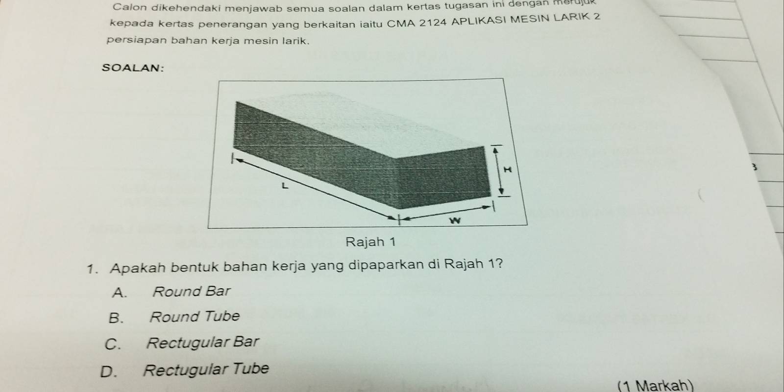 Calon dikehendaki menjawab semua soalan dalam kertas tugasan ini dengan meruju
kepada kertas penerangan yang berkaitan iaitu CMA 2124 APLIKASI MESIN LARIK 2
persiapan bahan kerja mesin larik.
SOALAN:
3
1. Apakah bentuk bahan kerja yang dipaparkan di Rajah 1?
A. Round Bar
B. Round Tube
C. Rectugular Bar
D. Rectugular Tube
(1 Markah)