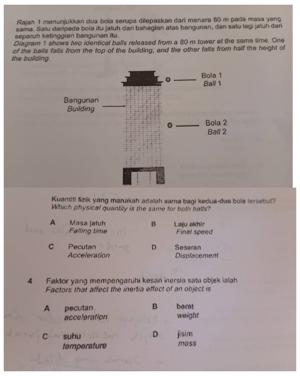 Rajah 1 menunjukkan dua bola serupa dilepaskan dari menara 80 m pada masa yang
sama. Satu daripada bola itu jatuh dari bahagian atas bangunan, dan satu lagi jatuh dari
separuh ketinggian bangunan itu.
Diagram 1 shows two identical balls released from a 80 m tower at the same time. One
of the balls falls from the top of the building, and the other falls from half the height of
the building.
。 Bola 1
Ball 1
Bangunan
Building
_
。
Bola 2
Ball 2
Kuantiti fizik yang manakah adalah sama bagi kedua-dua bola tersebut?
Which physical quantity is the same for both balls?
A Masa jatuh B Laju akhir
Falling time Final speed
C Pecutan D Sesaran
Acceleration Displacement
4 Faktor yang mempengaruhi kesan inersia satu objek ialah
Factors that affect the inertia effect of an object is
A pecutan B berat
acceleration weight
c suhu D jìsim
temperature mass