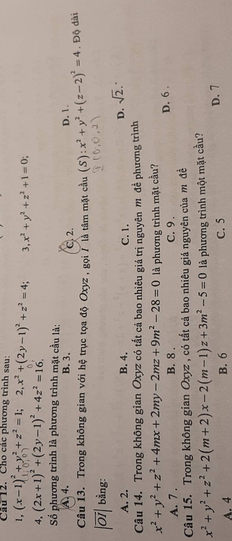 Cho các phương trình sau:
1, (x-1)^2+y^2+z^2=1; 2, x^2+(2y-1)^2+z^2=4; 3, x^2+y^2+z^2+1=0; 
4, (2x+1)^2+(2y-1)^2+4z^2=16. 
Số phương trình là phương trình mặt cầu là:
A. 4. B. 3. D. 1.
C. 2.
Câu 13. Trong không gian với hệ trục tọa độ Oxyz , gọi / là tâm mặt cầu (S) x^2+y^2+(z-2)^2=4. Độ dài
27 bằng:
A. 2. B. 4. C. 1.
D. sqrt(2). 
Câu 14. Trong không gian Oxyz có tất cả bao nhiêu giá trị nguyên m để phương trình
x^2+y^2+z^2+4mx+2my-2mz+9m^2-28=0 là phương trình mặt cầu?
A. 7. C. 9. D. 6.
B. 8.
Câu 15. Trong không gian Oxyz , có tất cả bao nhiêu giá nguyên của m đề
x^2+y^2+z^2+2(m+2)x-2(m-1)z+3m^2-5=0 là phương trình một mặt cầu?
D. 7
B. 6
A. 4 C. 5