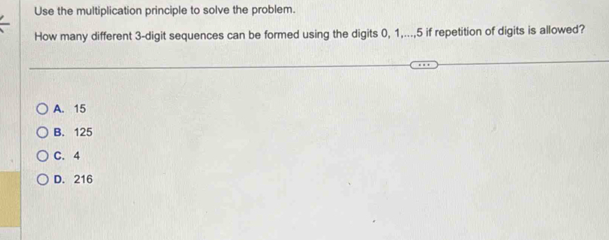 Use the multiplication principle to solve the problem.
How many different 3 -digit sequences can be formed using the digits 0, 1,..., 5 if repetition of digits is allowed?
A. 15
B. 125
C. 4
D. 216