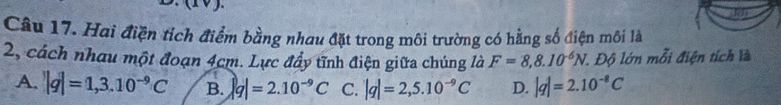 Hai điện tích điểm bằng nhau đặt trong môi trường có hằng số điện môi là
2, cách nhau một đoạn 4cm. Lực đẩy tĩnh điện giữa chúng là F=8,8.10^(-6)N 1. Độ lớn mỗi điện tích là
A. |q|=1,3.10^(-9)C B. |q|=2.10^(-9)C C. |q|=2,5.10^(-9)C D. |q|=2.10^(-8)C