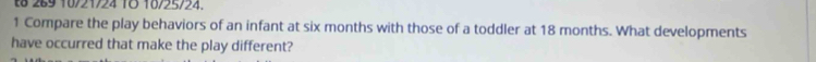 t8 269 10/21/24 1Ö 10/25/24. 
1 Compare the play behaviors of an infant at six months with those of a toddler at 18 months. What developments 
have occurred that make the play different?