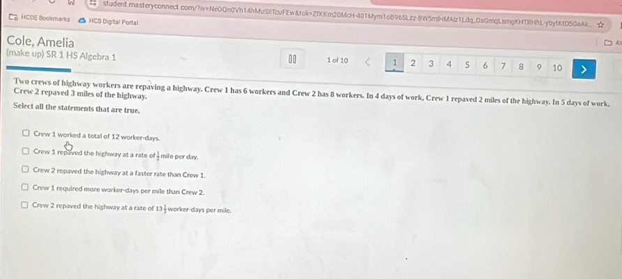 student.masteryconnect.com/?iv=NeOQn0Vh14hMuSIiTcuFEw&tok=ZfKKm20McH-401Mym1oB96SLzz-BW5mlHMAlz1Ldq_OsGmqLsmgKNTRHhL-ybytKtD5GeAk.
HCDE Bookmarks HCS Digital Portal
Cole, Amelia
(make up) SR 1 HS Algebra 1 1 of 10 1 2 3 4 5 6 7 8 9 10
Two crews of highway workers are repaving a highway. Crew 1 has 6 workers and Crew 2 has 8 workers. In 4 days of work, Crew 1 repaved 2 miles of the highway. In 5 days of work.
Crew 2 repaved 3 miles of the highway
Select all the statements that are true.
Crew 1 worked a total of 12 worker- days.
Crew 1 repaved the highway at a rate of  1/2  mile per day.
Crew 2 repaved the highway at a faster rate than Crew 1.
Crew 1 required more worker- days per mile than Crew 2.
Crew 2 repaved the highway at a rate of 13 1/3  worker- days per mile.