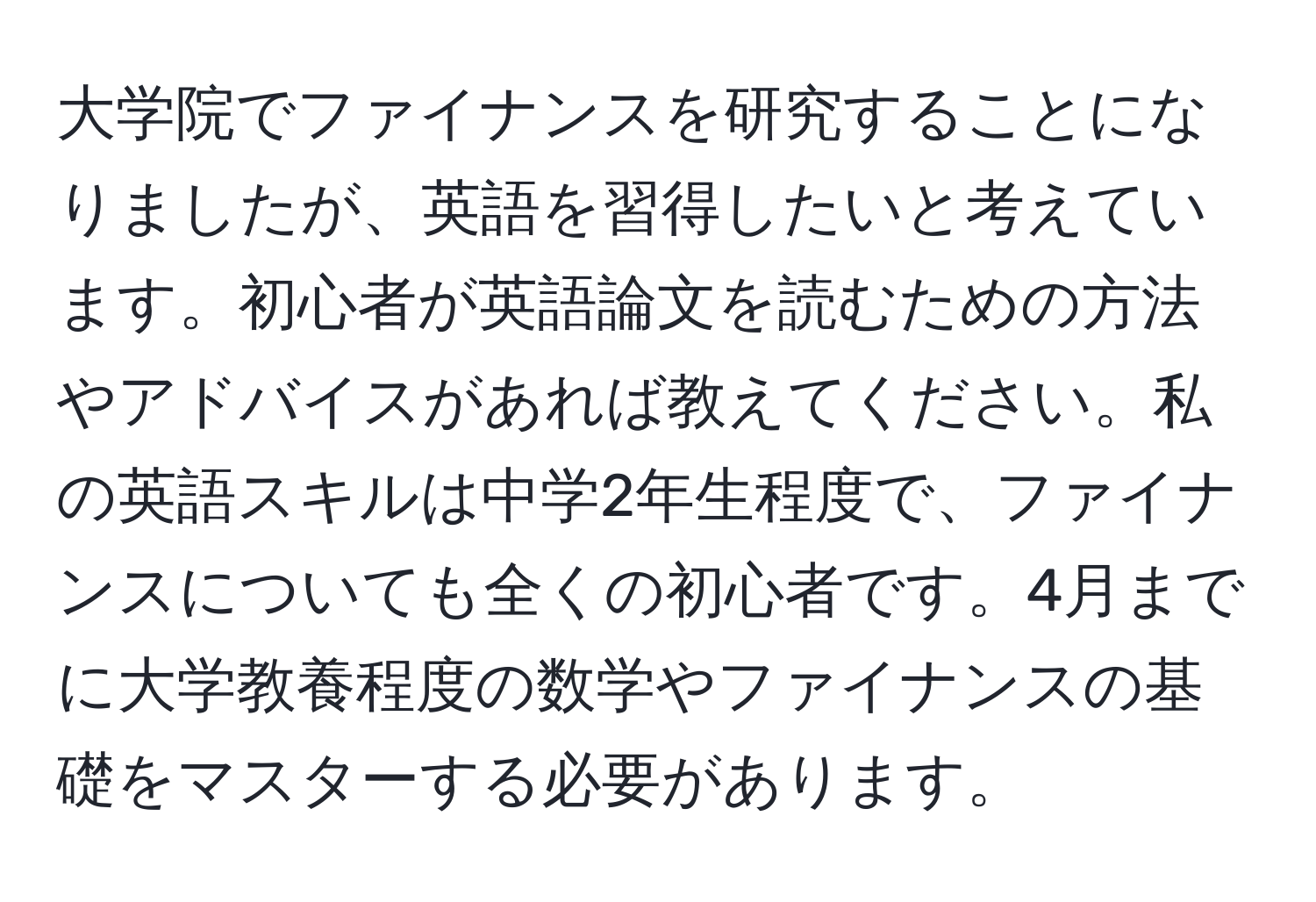 大学院でファイナンスを研究することになりましたが、英語を習得したいと考えています。初心者が英語論文を読むための方法やアドバイスがあれば教えてください。私の英語スキルは中学2年生程度で、ファイナンスについても全くの初心者です。4月までに大学教養程度の数学やファイナンスの基礎をマスターする必要があります。