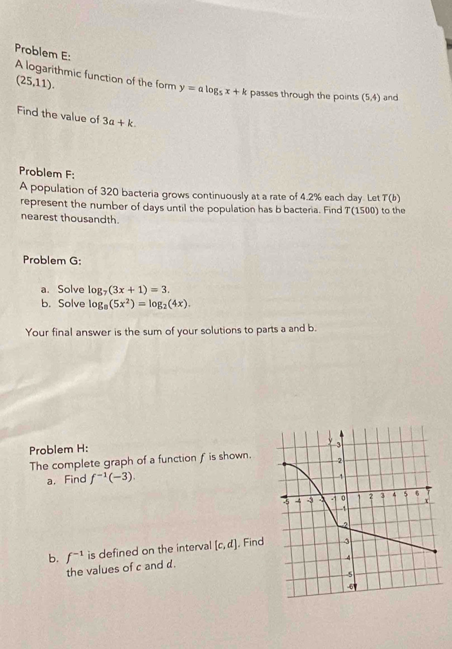 Problem E:
(25,11). 
A logarithmic function of the form y=alog _5x+k passes through the points (5,4) and 
Find the value of 3a+k. 
Problem F: 
A population of 320 bacteria grows continuously at a rate of 4.2% each day. Let T(b)
represent the number of days until the population has b bacteria. Find 7(1500) to the 
nearest thousandth. 
Problem G: 
a. Solve log _7(3x+1)=3. 
b. Solve log _8(5x^2)=log _2(4x). 
Your final answer is the sum of your solutions to parts a and b. 
Problem H: 
The complete graph of a function f is shown. 
a, Find f^(-1)(-3). 
b. f^(-1) is defined on the interval [c,d]. Find 
the values of c and d.