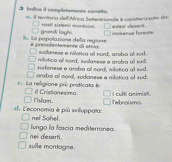 Indico il completamento corretto.
a. Il territorio dell'Africa Settentrionale è caratterizzato da:
vasti sistemi montuosi. □ estesi deserti.
grandi laghi. immense foreste.
b. La popolazione della regione
è prevalentemente di etnia:
sudanese e nilotica al nord, araba al sud.
nilotica al nord, sudanese e araba al sud.
sudanese e araba al nord, nilotica al sud.
araba al nord, sudanese e nilotica al sud.
c. La religione più praticata è:
il Cristianesimo. i culti animisti.
l'Islam. l'ebraismo.
de L'economia è più sviluppata:
nel Sahel.
lungo la fascia mediterranea.
nei deserti.
sulle montagne.
