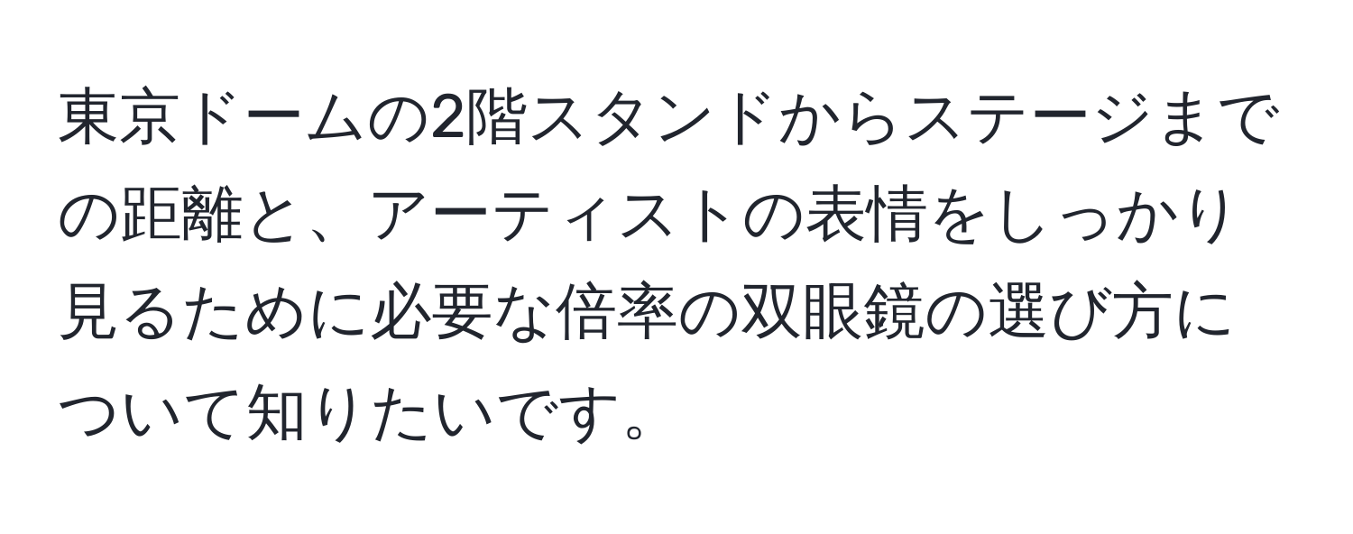 東京ドームの2階スタンドからステージまでの距離と、アーティストの表情をしっかり見るために必要な倍率の双眼鏡の選び方について知りたいです。