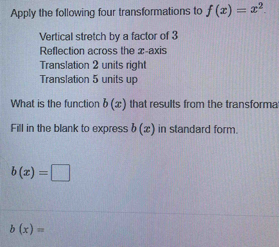 Apply the following four transformations to f(x)=x^2. 
Vertical stretch by a factor of 3
Reflection across the x-axis 
Translation 2 units right 
Translation 5 units up 
What is the function b(x) that results from the transforma 
Fill in the blank to express b(x) in standard form.
b(x)=□
b(x)=