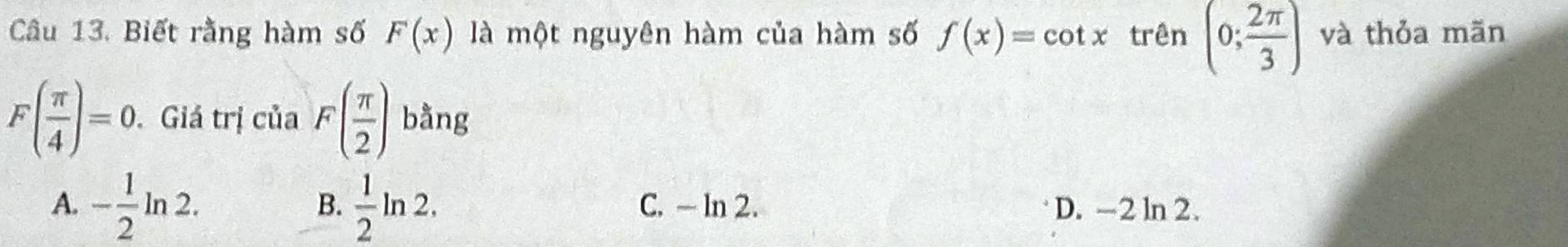 Biết rằng hàm số F(x) là một nguyên hàm của hàm số f(x)=cot x trên (0; 2π /3 ) và thỏa mãn
F( π /4 )=0. Giá trị của F( π /2 ) bằng
B.
A. - 1/2 ln 2.  1/2 ln 2. C. - ln 2. D. -2 ln 2.