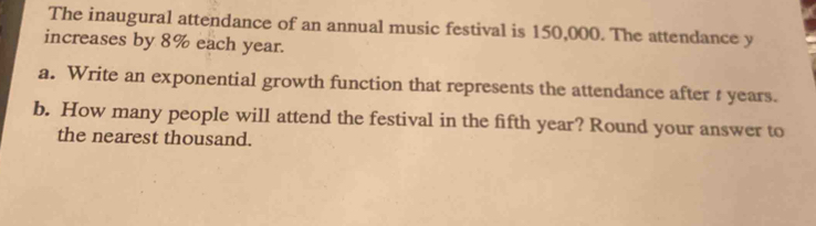 The inaugural attendance of an annual music festival is 150,000. The attendance y
increases by 8% each year. 
a. Write an exponential growth function that represents the attendance after t years. 
b. How many people will attend the festival in the fifth year? Round your answer to 
the nearest thousand.