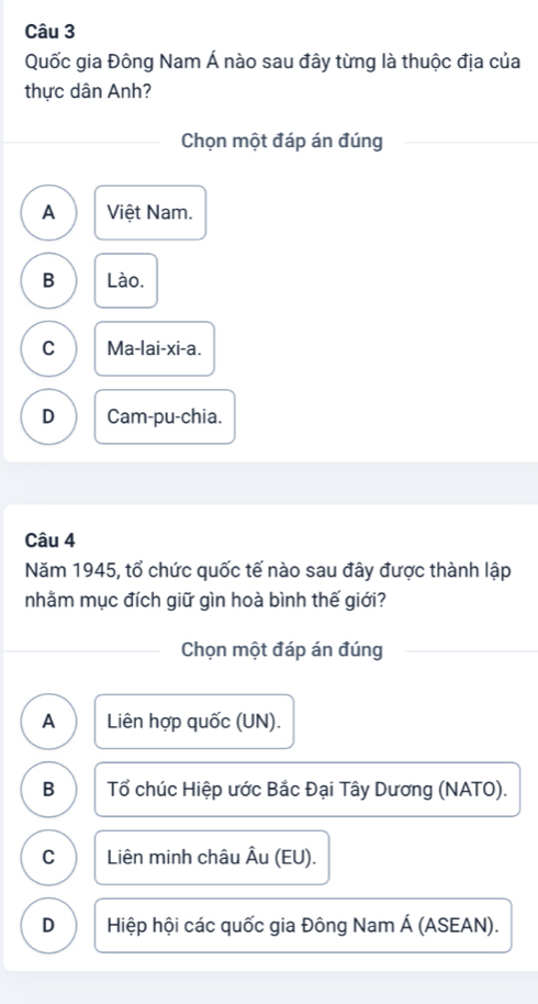 Quốc gia Đông Nam Á nào sau đây từng là thuộc địa của
thực dân Anh?
Chọn một đáp án đúng
A Việt Nam.
B Lào.
C Ma-lai-xi-a.
D Cam-pu-chia.
Câu 4
Năm 1945, tổ chức quốc tế nào sau đây được thành lập
nhằm mục đích giữ gìn hoà bình thế giới?
Chọn một đáp án đúng
A Liên hợp quốc (UN).
B Tổ chúc Hiệp ước Bắc Đại Tây Dương (NATO).
C Liên minh châu Âu (EU).
D Hiệp hội các quốc gia Đông Nam Á (ASEAN).