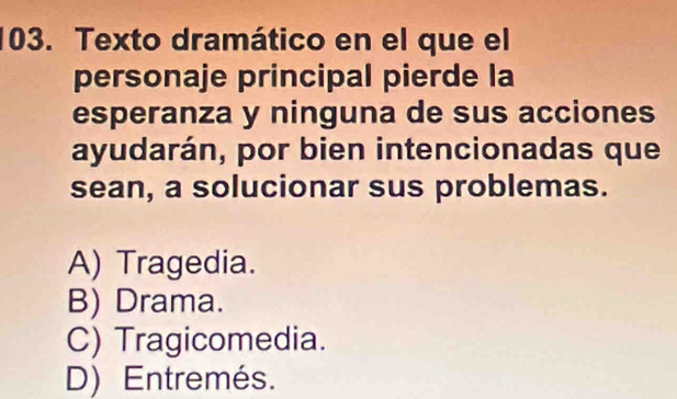 Texto dramático en el que el
personaje principal pierde la
esperanza y ninguna de sus acciones
ayudarán, por bien intencionadas que
sean, a solucionar sus problemas.
A) Tragedia.
B) Drama.
C) Tragicomedia.
D) Entremés.