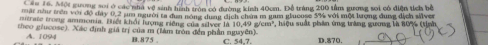 Cầu 16. Một gương sơi ở các nhà vệ sinh hình tròn có đường kính 40cm. Để tráng 200 tấm gương soi có diện tích bề
mặt như trên với độ dày 0,2 µm người ta đun nóng dung dịch chứa m gam glucose 5% với một lượng dung dịch silver
nitrate trong ammonia. Biết khỏi lượng riêng của silver là 10,49 g/cm³, hiệu suất phản ứng tráng gương là 80% (tỉnh
theo glucose). Xác định giá trị của m (làm tròn đến phần nguyên).
A. 1094 B. 875. C. 54,7. D. 870.