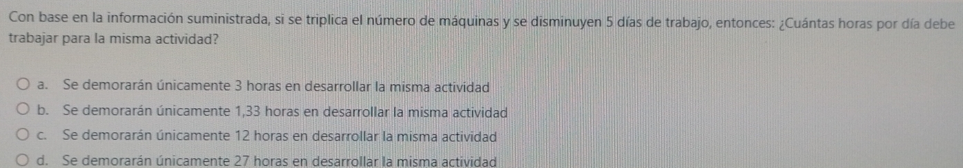 Con base en la información suministrada, si se triplica el número de máquinas y se disminuyen 5 días de trabajo, entonces: ¿Cuántas horas por día debe
trabajar para la misma actividad?
a. Se demorarán únicamente 3 horas en desarrollar la misma actividad
b. Se demorarán únicamente 1,33 horas en desarrollar la misma actividad
c. Se demorarán únicamente 12 horas en desarrollar la misma actividad
d. Se demorarán únicamente 27 horas en desarrollar la misma actividad