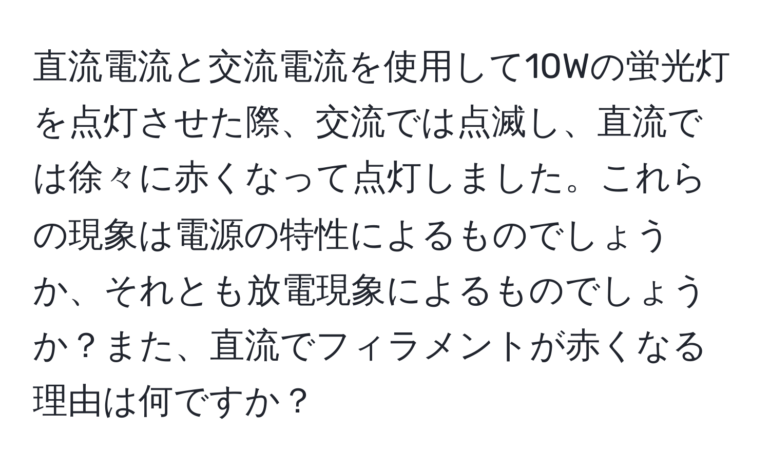 直流電流と交流電流を使用して10Wの蛍光灯を点灯させた際、交流では点滅し、直流では徐々に赤くなって点灯しました。これらの現象は電源の特性によるものでしょうか、それとも放電現象によるものでしょうか？また、直流でフィラメントが赤くなる理由は何ですか？