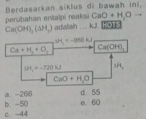 Berdasarkan siklus di bawah ini,
perubahan entalpi reaksi CaO+H_2O to
Ca(OH)_2(△ H_3) adalah ... kJ. HOTS
△ H_2=-986kJ
Ca+H_2+O_2
Ca(OH)_2
Delta H_1=-720kJ
△ H_3
CaO+H_2O
a. -266 d. 55
b. -50 e、 60
c. -44