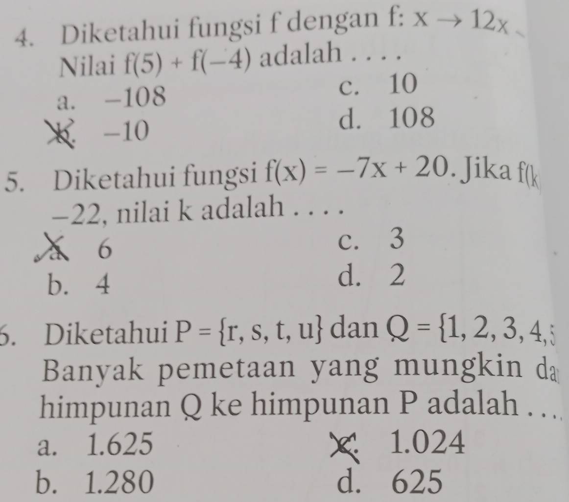 Diketahui fungsi f dengan f:xto 12x. 
Nilai f(5)+f(-4) adalah . . . .
a. -108
c. 10
X -10
d. 108
5. Diketahui fungsi f(x)=-7x+20. Jika f(k
-22, nilai k adalah ...
a 6 c. 3
b. 4
d. 2
6. Diketahui P= r,s,t,u dan Q= 1,2,3,4,5
Banyak pemetaan yang mungkin da
himpunan Q ke himpunan P adalah . ..
a. 1.625 × 1.024
b. 1.280 d. 625