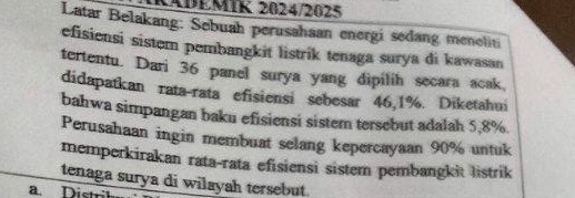 KADEMIK 2024/2025 
Latar Belakang: Sebuah perusahaan energi sedang meneliti 
efisiensi sistem pembangkit listrik tenaga surya di kawasan 
tertentu. Dari 36 panel surya yang dipilih secara acak 
didapatkan rata-rata efisiensi sebesar 46,1%. Diketahui 
bahwa simpangan baku efisiensi sistem tersebut adalah 5,8%. 
Perusahaan ingin membuat selang kepercayaan 90% untuk 
memperkirakan rata-rata efisiensi sistem pembangkit listrik 
tenaga surya di wilayah tersebut. 
a. Distil