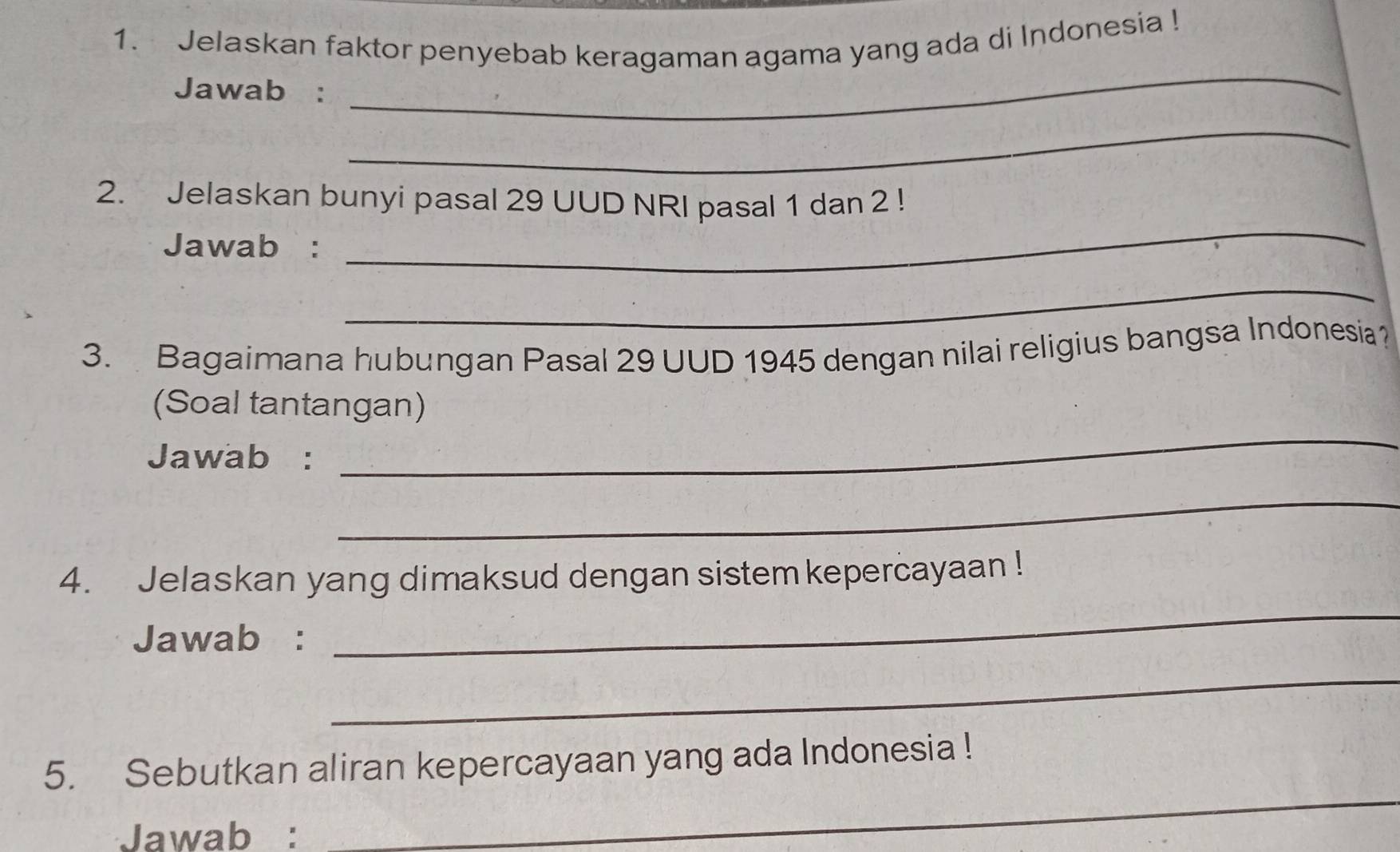 Jelaskan faktor penyebab keragaman agama yang ada di Indonesia ! 
Jawab : 
_ 
_ 
_ 
2. Jelaskan bunyi pasal 29 UUD NRI pasal 1 dan 2! 
Jawab : 
_ 
3. Bagaimana hubungan Pasal 29 UUD 1945 dengan nilai religius bangsa Indonesia 
_ 
(Soal tantangan) 
Jawab : 
_ 
4. Jelaskan yang dimaksud dengan sistem kepercayaan ! 
Jawab : 
_ 
_ 
5. Sebutkan aliran kepercayaan yang ada Indonesia ! 
Jawab : 
_