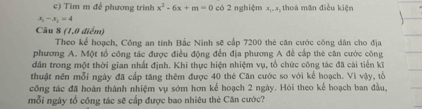 Tìm m để phương trình x^2-6x+m=0 có 2 nghiệm x_1, x_2 thoả mãn điều kiện
x_1-x_2=4
Câu 8 (1,0 điểm)
Theo kế hoạch, Công an tinh Bắc Ninh sẽ cấp 7200 thẻ căn cước công dân cho địa
phương A. Một tổ công tác được điều động đến địa phương A để cấp thẻ căn cước công
dân trong một thời gian nhất định. Khi thực hiện nhiệm vụ, tổ chức công tác đã cải tiến kĩ
thuật nên mỗi ngày đã cấp tăng thêm được 40 thẻ Căn cước so với kế hoạch. Vì vậy, tổ
công tác đã hoàn thành nhiệm vụ sớm hơn kế hoạch 2 ngày. Hỏi theo kế hoạch ban đầu,
mỗi ngày tổ công tác sẽ cấp được bao nhiêu thẻ Căn cước?