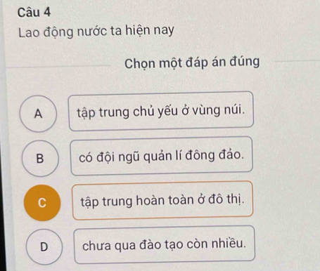 Lao động nước ta hiện nay
_
Chọn một đáp án đúng
A tập trung chủ yếu ở vùng núi.
B có đội ngũ quản lí đông đảo.
C tập trung hoàn toàn ở đô thị.
D chưa qua đào tạo còn nhiều.