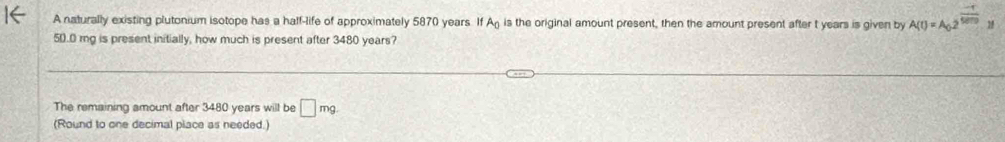 A naturally existing plutonium isotope has a half-life of approximately 5870 years. If An is the original amount present, then the amount present after t years is given by A(t)=A_(0.2)^(frac -t)5000.y
50.0 mg is present initially, how much is present after 3480 years? 
The remaining amount after 3480 years will be □ mg. 
(Round to one decimal place as needed.)