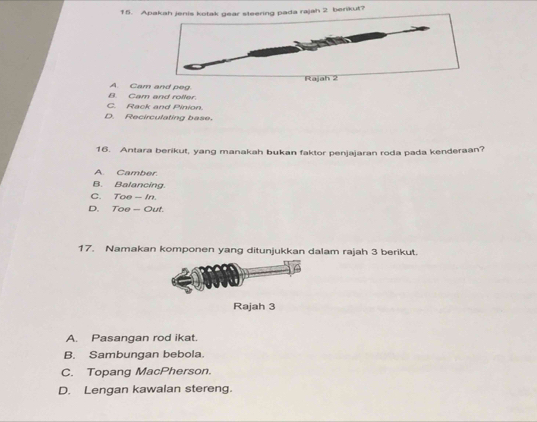 Apakah jenis kotak gear steering pada rajah 2 berikut?
Rajah 2
B. Cam and roller. A. Cam and peg.
C. Rack and Pinion.
D. Recirculating base.
16. Antara berikut, yang manakah bukan faktor penjajaran roda pada kenderaan?
A Camber.
B. Balancing.
C. Toe - In.
D. Toe — Out.
17. Namakan komponen yang ditunjukkan dalam rajah 3 berikut.
Rajah 3
A. Pasangan rod ikat.
B. Sambungan bebola
C. Topang MacPherson.
D. Lengan kawalan stereng.