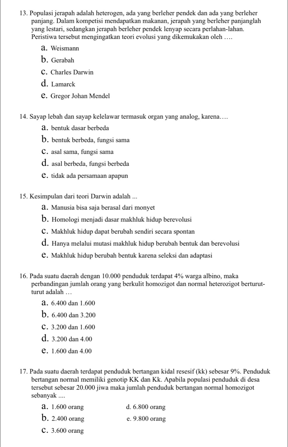 Populasi jerapah adalah heterogen, ada yang berleher pendek dan ada yang berleher
panjang. Dalam kompetisi mendapatkan makanan, jerapah yang berleher panjanglah
yang lestari, sedangkan jerapah berleher pendek lenyap secara perlahan-lahan.
Peristiwa tersebut mengingatkan teori evolusi yang dikemukakan oleh …
a. Weismann
b. Gerabah
C. Charles Darwin
d. Lamarck
e. Gregor Johan Mendel
14. Sayap lebah dan sayap kelelawar termasuk organ yang analog, karena…
a. bentuk dasar berbeda
b. bentuk berbeda, fungsi sama
C. asal sama, fungsi sama
d. asal berbeda, fungsi berbeda
e. tidak ada persamaan apapun
15. Kesimpulan dari teori Darwin adalah ...
a. Manusia bisa saja berasal dari monyet
b. Homologi menjadi dasar makhluk hidup berevolusi
C. Makhluk hidup dapat berubah sendiri secara spontan
d. Hanya melalui mutasi makhluk hidup berubah bentuk dan berevolusi
e. Makhluk hidup berubah bentuk karena seleksi dan adaptasi
16. Pada suatu daerah dengan 10.000 penduduk terdapat 4% warga albino, maka
perbandingan jumlah orang yang berkulit homozigot dan normal heterozigot berturut-
turut adalah …  
a. 6.400 dan 1.600
b. 6.400 dan 3.200
C. 3.200 dan 1.600
d. 3.200 dan 4.00
e. 1.600 dan 4.00
17. Pada suatu daerah terdapat penduduk bertangan kidal resesif (kk) sebesar 9%. Penduduk
bertangan normal memiliki genotip KK dan Kk. Apabila populasi penduduk di desa
tersebut sebesar 20.000 jiwa maka jumlah penduduk bertangan normal homozigot
sebanyak ....
a. 1.600 orang d. 6.800 orang
b. 2.400 orang e. 9.800 orang
C. 3.600 orang