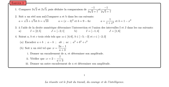 Comparer 3sqrt(2) et 2sqrt(5) : puis déduire la comparaison de  (-1)/3sqrt(2)+7 et (-1)/2sqrt(5)+7 
2. Soit x un réel non nul,Comparer a et b dans les cas suivants:
a=sqrt(3)+sqrt(7)etb=sqrt(10) a=(x-3)^2 et b=9-6x a= 1/1+x^2  et b=1-x^2
3. à l'aide de la droite numérique déterminer l'intersection et l'union des intervalles I et J dans les cas suivants: 
a) I=[2;5] J=[-2;1] b) I=[-1;4] J=[1;6]
4. Soient a, b et c trois réels tels que a∈ [4;6], b∈ [-5;-3] et c∈ [-2;3]
(a) Encadrer a+b:a-b : d b:ac:a^2+b^2+c^2
(b) Soit x un réel tel que x= (2a-1)/a+3 
i. Donner un encadrement de x, et déterminer son amplitude. 
ii. Vérifier que x=2- 7/a+3 
iii. Donner un autre encadrement de x et déterminer son amplitude. 
La réussite est le fruit du travail, du couruge et de l'intelligence.