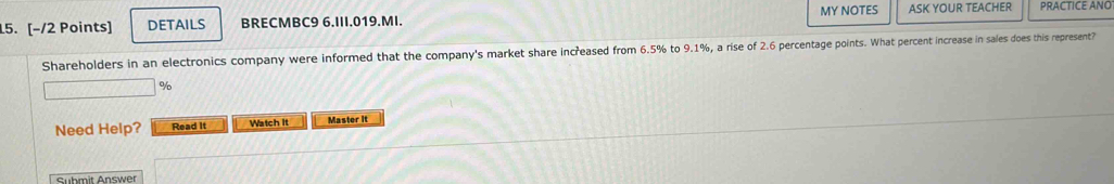 DETAILS BRECMBC9 6.III.019.MI. MY NOTES ASK YOUR TEACHER PRACTICE ANO 
Shareholders in an electronics company were informed that the company's market share increased from 6.5% to 9.1%, a rise of 2.6 percentage points. What percent increase in sales does this represent?
%
Need Help? Read It Watch It Master it 
Submit Answer