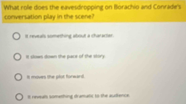 What role does the eavesdropping on Borachio and Conrade's
conversation play in the scene?
It neveals someshing about a character.
It slows down the pace of the story.
It moves the plst forward.
It reveals something dramatic to the audience.