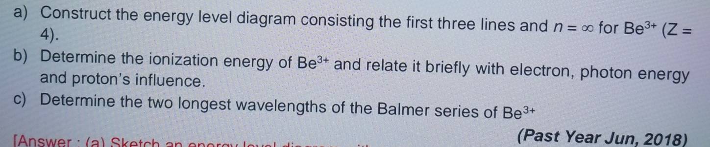 Construct the energy level diagram consisting the first three lines and n=∈fty for Be^(3+)(Z=
4). 
b) Determine the ionization energy of Be^(3+) and relate it briefly with electron, photon energy 
and proton's influence. 
c) Determine the two longest wavelengths of the Balmer series of Be^(3+)
(Past Year Jun, 2018)