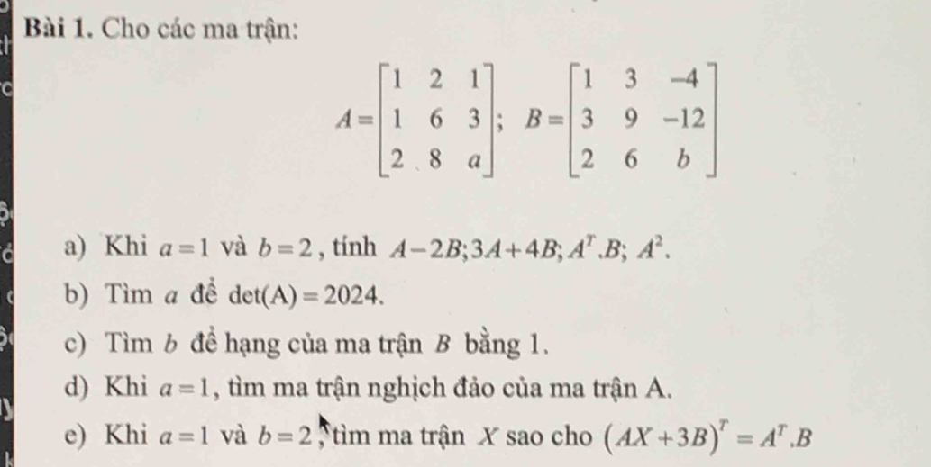 Cho các ma trận:
A=beginbmatrix 1&2&1 1&6&3 2&8&aendbmatrix; B=beginbmatrix 1&3&-4 3&9&-12 2&6&bendbmatrix
a) Khi a=1 và b=2 , tính A-2B; 3A+4B; A^r.B; A^2. 
b) Tìm a để det(A)=2024. 
c) Tìm b để hạng của ma trận B bằng 1. 
d) Khi a=1 , tìm ma trận nghịch đảo của ma trận A. 
e) Khi a=1 và b=2 tìm ma trận X sao cho (AX+3B)^T=A^T.B