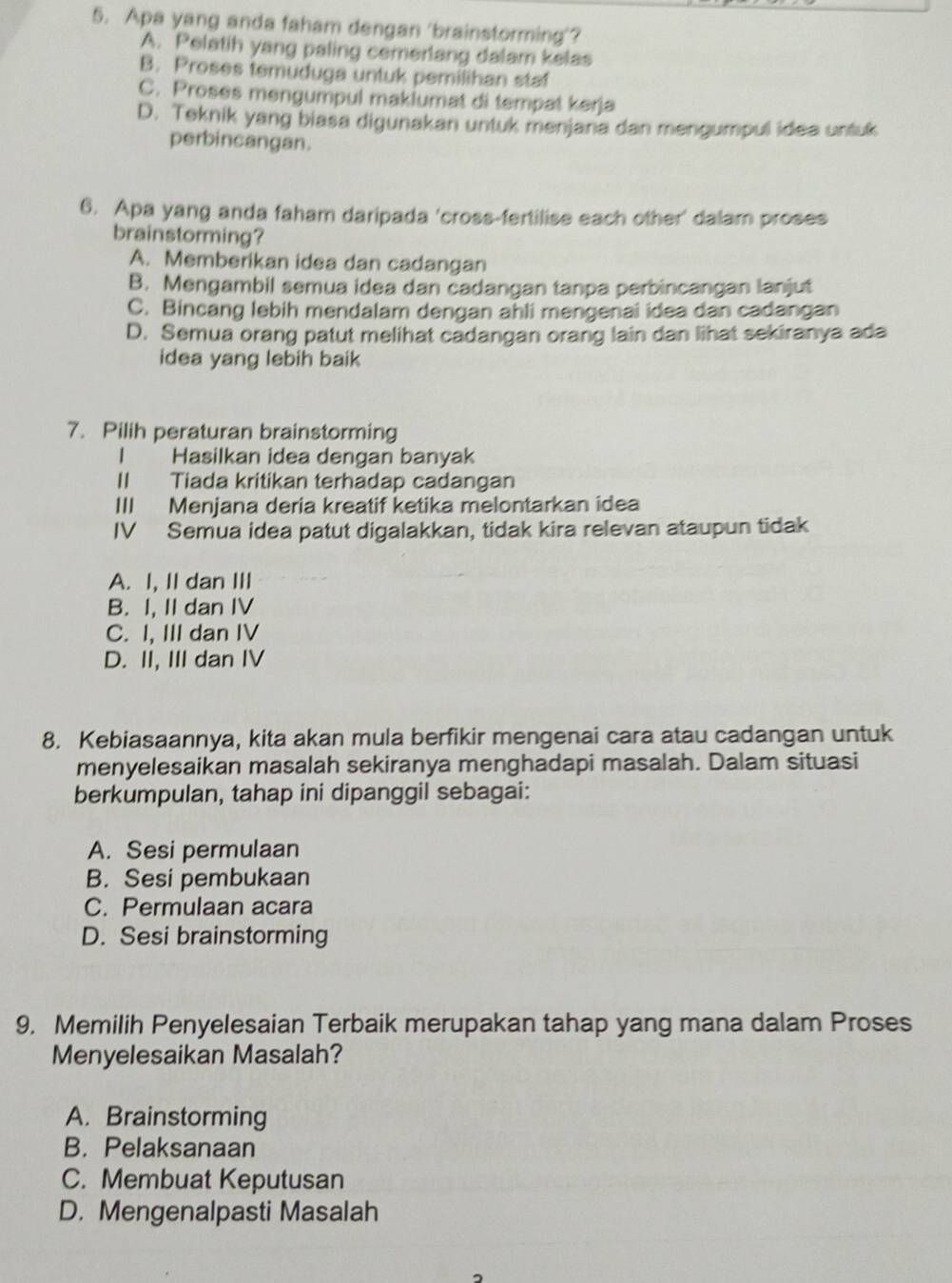 Apa yang anda faham dengan ‘brainstorming’?
A. Pelatih yang paling cemerlang dalam kelas
B. Proses temuduga untuk pemilihan staf
C. Proses mengumpul maklumat di tempat kerja
D. Teknik yang biasa digunakan untuk menjana dan mengumpul idea untuk
perbincangan.
6. Apa yang anda faham daripada 'cross-fertilise each other' dalam proses
brainstorming?
A. Memberikan idea dan cadangan
B. Mengambil semua idea dan cadangan tanpa perbincangan lanjut
C. Bincang lebih mendalam dengan ahli mengenai idea dan cadangan
D. Semua orang patut melihat cadangan orang lain dan lihat sekiranya ada
idea yang lebih baik
7. Pilih peraturan brainstorming
I Hasilkan idea dengan banyak
II Tiada kritikan terhadap cadangan
III Menjana deria kreatif ketika melontarkan idea
IV Semua idea patut digalakkan, tidak kira relevan ataupun tidak
A. I, II dan III
B. I, II dan IV
C. I, III dan IV
D. II, III dan IV
8. Kebiasaannya, kita akan mula berfikir mengenai cara atau cadangan untuk
menyelesaikan masalah sekiranya menghadapi masalah. Dalam situasi
berkumpulan, tahap ini dipanggil sebagai:
A. Sesi permulaan
B. Sesi pembukaan
C. Permulaan acara
D. Sesi brainstorming
9. Memilih Penyelesaian Terbaik merupakan tahap yang mana dalam Proses
Menyelesaikan Masalah?
A. Brainstorming
B. Pelaksanaan
C. Membuat Keputusan
D. Mengenalpasti Masalah