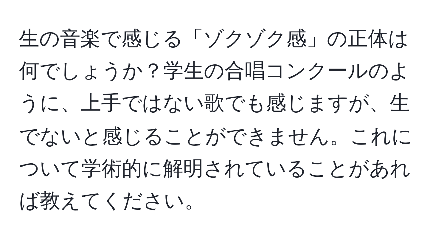 生の音楽で感じる「ゾクゾク感」の正体は何でしょうか？学生の合唱コンクールのように、上手ではない歌でも感じますが、生でないと感じることができません。これについて学術的に解明されていることがあれば教えてください。