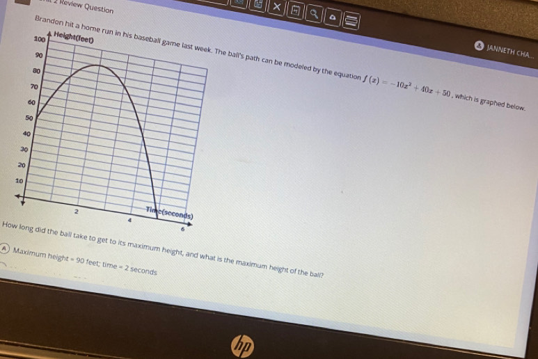 Review Question
x^(JANNETH CHA...
Brandon hit a home run in his baseball game last week. The ball's path can be modeled by the equation f(x)=-10x^2)+40x+50 , which is graphed below.
How long did the ball take to get to its maximum height, and what is the maximum height of the ball?
A Maximum height = 90 feet; time =25 econds
n