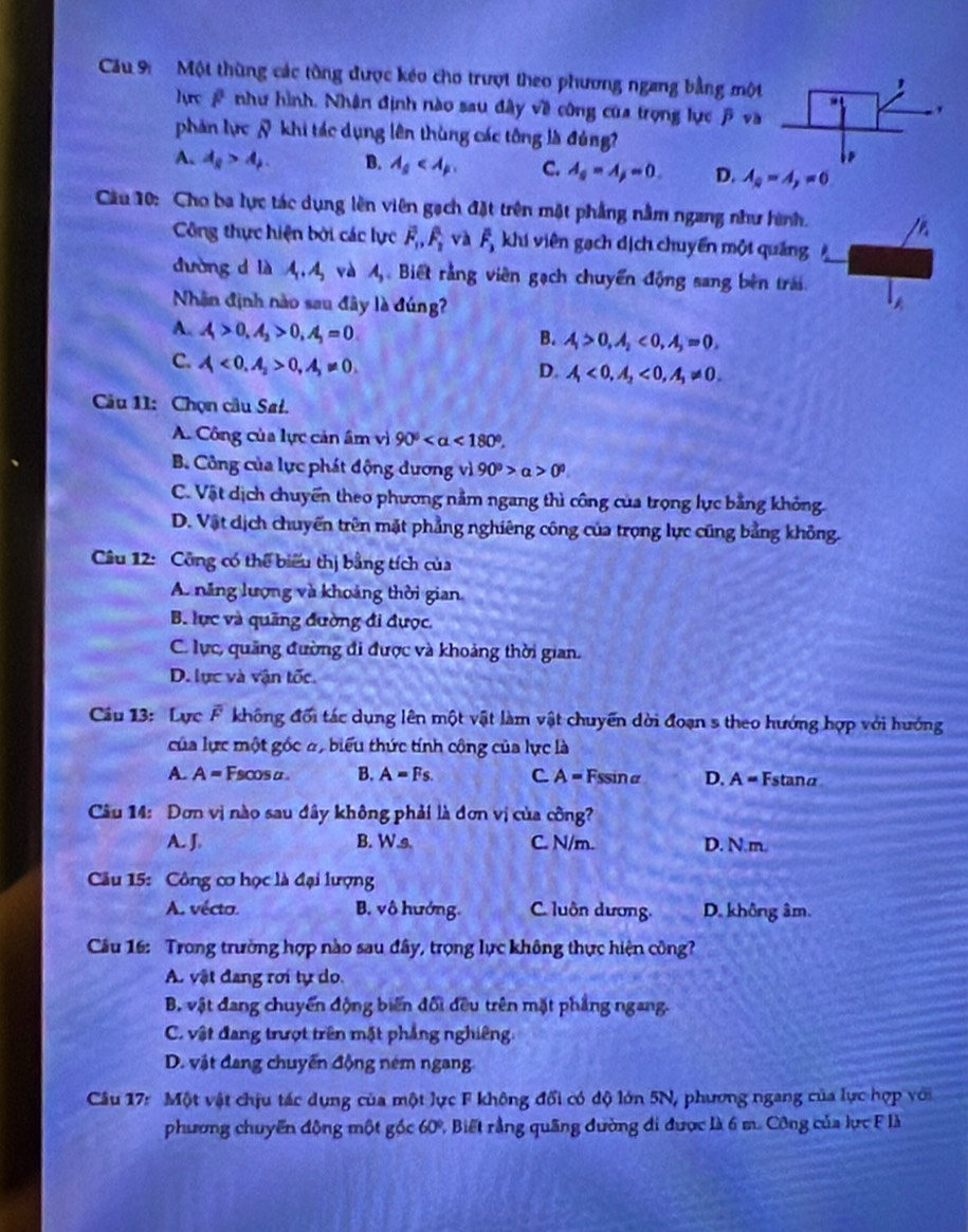 Cầu 9:  Một thùng các tồng được kéo cho trượt theo phương ngang bằng một
hực # như hình. Nhận định nào sau đây về công của trọng lực β va
phản lực & khi tác dụng lên thùng các tông là đủng?
A. A_8>A_p. B. lambda _s C. A_s=A_j=0. D. A_a=A,=0
Cầu 10: Cho ba lực tác dụng lên viên gạch đặt trên mặt phẳng nằm ngang như hình.
Công thực hiện bởi các lực vector F_1,hat F_2 và overline F_3 khi viên gạch dịch chuyển một quảng
dường d là A_1.A_2 và A, Biết rằng viên gạch chuyển động sang bên trái
Nhận định nào sau đây là đúng
A. A>0,A_2>0,A_3=0
B. A_1>0,A_2<0,A_3=0,
C. A<0,A_2>0,A_3!= 0.
D. A_1<0,A_2<0,A_1!= 0.
Cu 11: Chọn câu Sał.
A. Công của lực cản âm vì 90° <180°.
B. Công của lực phát động dương vì 90^0>alpha >0^0
C. Vật dịch chuyển theo phương nằm ngang thì công của trọng lực bằng không.
D. Vật dịch chuyển trên mặt phẳng nghiêng công của trọng lực cũng bằng không.
Câu 12: Công có thể biểu thị bằng tích của
A. năng lượng và khoảng thời gian.
B. lực và quãng đường đi được,
C. lực, quảng đường đi được và khoảng thời gian.
D. lực và vận tốc.
Câu 13: Lực F không đối tác dụng lên một vật làm vật chuyến dời đoạn s theo hướng hợp với hướng
của lực một gốc đ, biểu thức tính công của lực là
A. A= Fscosα B. A=Fs. C A= Fssinα D. A = Fstanα
Câu 14: Dơn vị nào sau đây không phải là đơn vị của công?
A. J. B. W.s C. N/m. D. N.m.
Câu 15: Công cơ học là đại lượng
A. vécto. B. vô hướng. C. luôn dương. D. không âm.
Cầu 16: Trong trường hợp nào sau đây, trọng lực không thực hiện công?
A. vật đang rơi tự do.
B. vật đang chuyển động biến đối đều trên mặt phẳng ngang.
C. vật đang trượt trên mặt phẳng nghiêng.
D. vật đang chuyến động ném ngang
Câu 17: Một vật chịu tác dụng của một lực F không đổi có độ lớn 5N, phương ngang của lực hợp với
phương chuyển động một góc 60° 1Biết rằng quãng đường đi được là 6 m. Công của lực F là