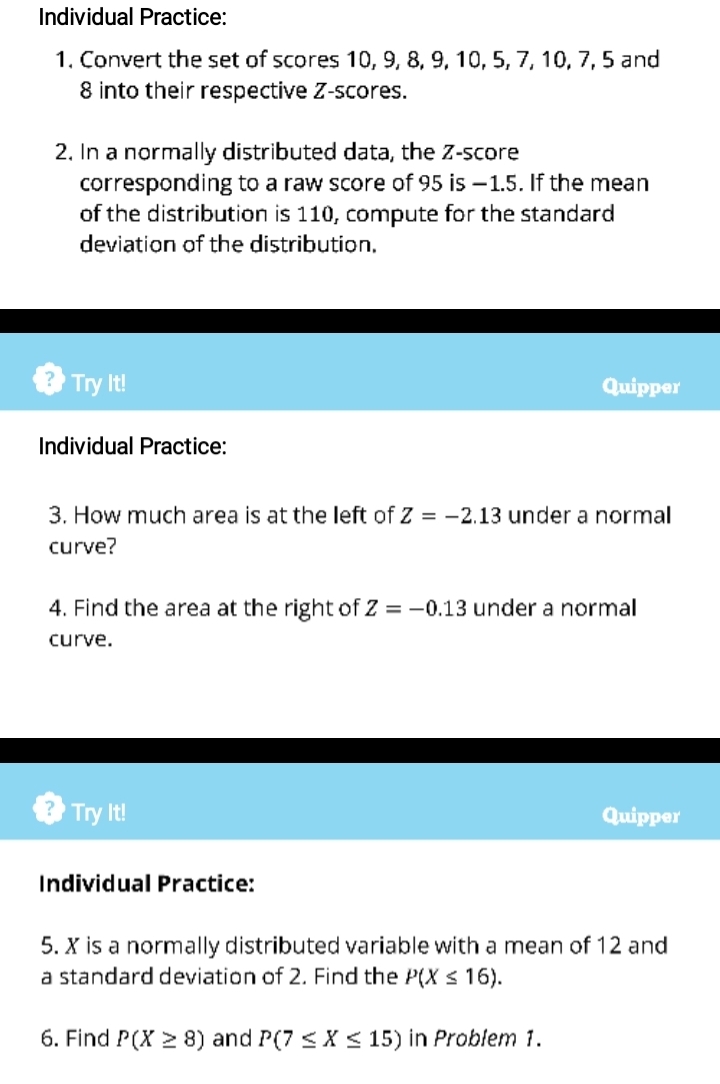 Individual Practice: 
1. Convert the set of scores 10, 9, 8, 9, 10, 5, 7, 10, 7, 5 and
8 into their respective Z-scores. 
2. In a normally distributed data, the Z-score 
corresponding to a raw score of 95 is —1.5. If the mean 
of the distribution is 110, compute for the standard 
deviation of the distribution. 
Try It! Quipper 
Individual Practice: 
3. How much area is at the left of Z=-2.13 under a normal 
curve? 
4. Find the area at the right of Z=-0.13 under a normal 
curve. 
B Try It! Quipper 
Individual Practice: 
5. X is a normally distributed variable with a mean of 12 and 
a standard deviation of 2. Find the P(X≤ 16). 
6. Find P(X≥ 8) and P(7≤ X≤ 15) in Problem 1.