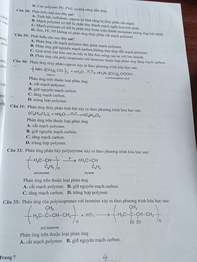 D. Các polymer PE, PVC có khả năng dẫn điện.
Câu 28: Phát biểu nào sau đây sai?
cách
A. Tinh bột, cellulose, capron có khả năng bị thủy phân cất mạch.
sau
B. Mạch polymer có thể bị phân hủy thành mạch ngắn hơn bởi nhiệt.
C. Mạch polymer có thể bị phân hủy hoàn toàn thành monomer tương ứng bởi nhiệt.
D. tầm, PE, PP không có phản ứng thủy phân cất mạch polymer.
Câu 29: Phát biểu nào sau đây sal?
may A. Phản ứng cắt mạch polymer làm giảm mạch polymer.
axit B. Phản ứng giữ nguyên mạch carbon không làm thay đổi mạch polymer.
C. Quá trình lưu hóa cao su xảy ra khi đun nóng cao su với lưu huỳnh.
D. Phản ứng của poly isoprence với bromine thuộc loại phản ứng tăng mạch carbon.
khô,  Câu 30: Phản ứng thủy phân capron xảy ra theo phương trình hóa học sau: -(-NH-[CH_2]_5CO-)_n+nH_2Oxrightarrow H^+.rnH_2N-[CH_2]_5COOH
săm
capron
Caminocaproso ac
Phản ứng trên thuộc loại phản ứng
Vật A. cắt mạch polymer.
B. giữ nguyên mạch carbon.
1a) C. tăng mạch carbon.
D. trùng hợp polymer.
ng  Câu 31: Phản ứng thủy phân tinh bột xảy ra theo phương trình hóa học sau:
(C_6H_10O_5)_n+nH_2Oto nC_6H_12O_6
Phản ứng trên thuộc loại phản ứng
A. cắt mạch polymer.
B. giữ nguyên mạch carbon.
C. tăng mạch carbon.
D. trùng hợp polymer.
Câu 32: Phản ứng phân hủy polystyrene xảy ra theo phương trình hóa học sau:
^-H_2C-CH_2C=CH C_6H_5/nto nH_2C=C_6H_5
wedge
polystyrene        
Phản ứng trên thuộc loại phản ứng
A. cắt mạch polymer. B. giữ nguyên mạch carbon.
C. tăng mạch carbon. D. trùng hợp polymer.
Câu 33: Phản ứng của polyisoprenee với bromine xảy ra theo phương trình hóa học sau:
-(H_2C_-CH_2)frac n+nBr_2to -(H_2C-CH-CH_2)frac Br
polyisoprene
Phản ứng trên thuộc loại phản ứng
A. cắt mạch polymer. B. giữ nguyên mạch carbon.
Trang 7