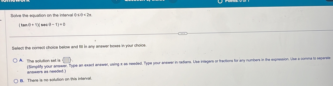 Solve the equation on the interval 0≤ θ <2π.
(tan θ +1)( sec θ -1)=0
Select the correct choice below and fill in any answer boxes in your choice.
A. The solution set is  □ 
(Simplify your answer. Type an exact answer, using π as needed. Type your answer in radians. Use integers or fractions for any numbers in the expression. Use a comma to separate
answers as needed.)
B. There is no solution on this interval.