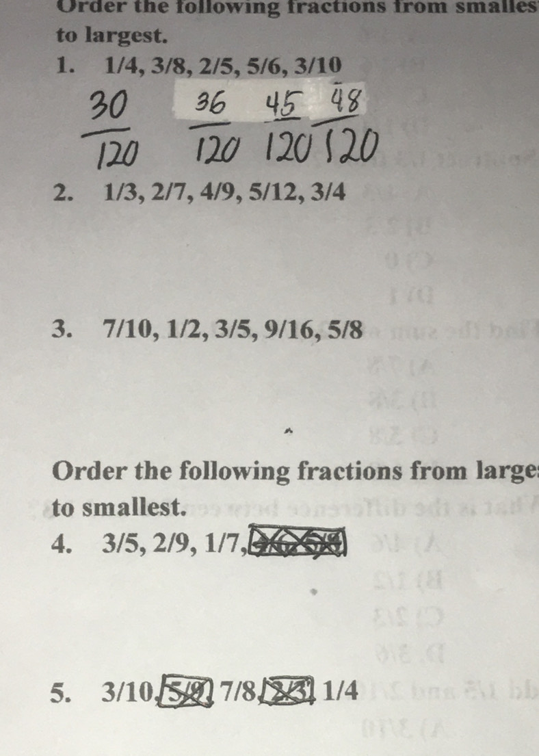 Order the following fractions from smalles 
to largest. 
1. 1/4, 3/8, 2/5, 5/6, 3/10
2. 1/3, 2/7, 4/9, 5/12, 3/4
3. 7/10, 1/2, 3/5, 9/16, 5/8
Order the following fractions from large 
to smallest. 
4. 3/5, 2/9, 1/7, 
5. 3/10, 5/9, 7/8, 2/3, 1/4