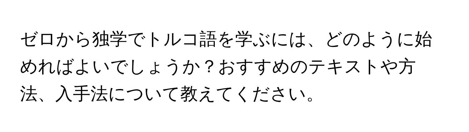 ゼロから独学でトルコ語を学ぶには、どのように始めればよいでしょうか？おすすめのテキストや方法、入手法について教えてください。