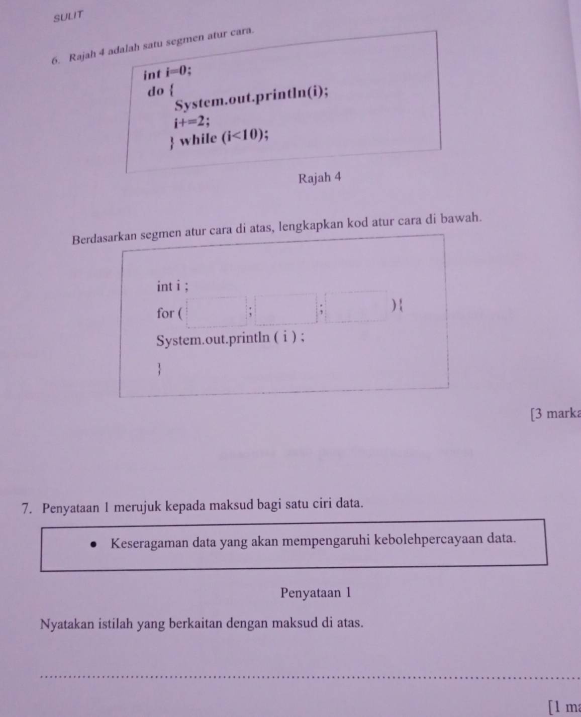 SULIT 
6. Rajah 4 adalah satu segmen atur cara. 
int i=0. . 
do  
System.out.println(i);
i+=2 : 
 while (i<10) : 
Rajah 4 
Berdasarkan segmen atur cara di atas, lengkapkan kod atur cara di bawah. 
int i ; 
for ( )  
、 
System.out.println ( i ) ; 
[3 marka 
7. Penyataan 1 merujuk kepada maksud bagi satu ciri data. 
Keseragaman data yang akan mempengaruhi kebolehpercayaan data. 
Penyataan 1 
Nyatakan istilah yang berkaitan dengan maksud di atas. 
_ 
[l ma