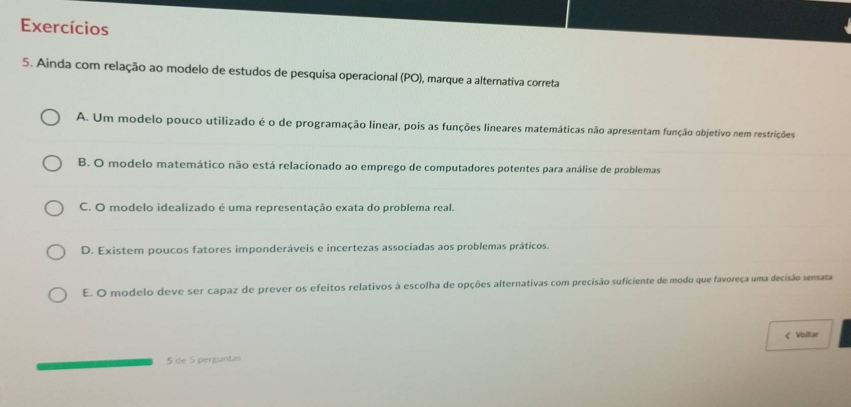 Exercícios
5. Ainda com relação ao modelo de estudos de pesquisa operacional (PO), marque a alternativa correta
A. Um modelo pouco utilizado é o de programação linear, pois as funções lineares matemáticas não apresentam função objetivo nem restrições
B. O modelo matemático não está relacionado ao emprego de computadores potentes para análise de problemas
C. O modelo idealizado é uma representação exata do problema real.
D. Existem poucos fatores imponderáveis e incertezas associadas aos problemas práticos.
E. O modelo deve ser capaz de prever os efeitos relativos à escolha de opções alternativas com precisão suficiente de modo que favoreça uma decisão sensata
< Voltar
5 de  5 perguntas