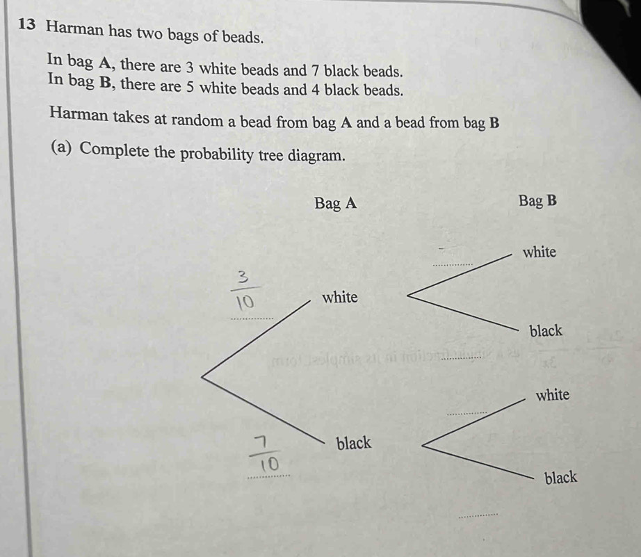 Harman has two bags of beads. 
In bag A, there are 3 white beads and 7 black beads. 
In bag B, there are 5 white beads and 4 black beads. 
Harman takes at random a bead from bag A and a bead from bag B 
(a) Complete the probability tree diagram. 
Bag A