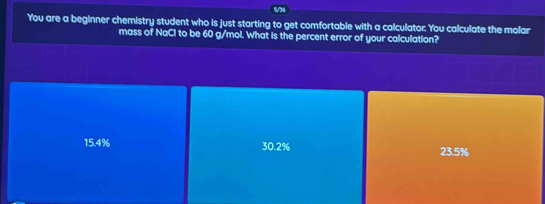 5/36
You are a beginner chemistry student who is just starting to get comfortable with a calculator. You calculate the molar
mass of NaCl to be 60 g/mol. What is the percent error of your calculation?
15.4% 30.2%
23.5%