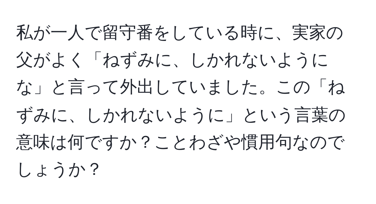 私が一人で留守番をしている時に、実家の父がよく「ねずみに、しかれないようにな」と言って外出していました。この「ねずみに、しかれないように」という言葉の意味は何ですか？ことわざや慣用句なのでしょうか？