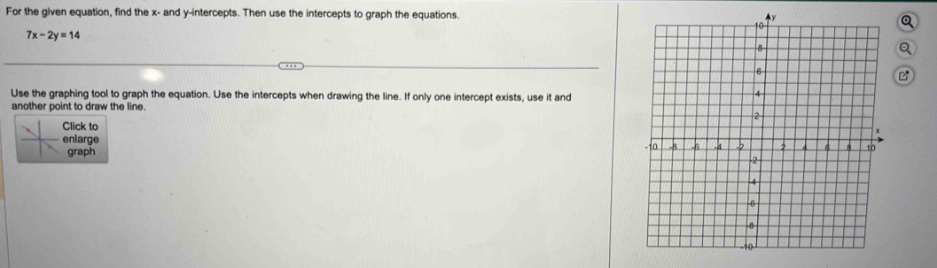 For the given equation, find the x - and y-intercepts. Then use the intercepts to graph the equations.Q
7x-2y=14
Q 
Use the graphing tool to graph the equation. Use the intercepts when drawing the line. If only one intercept exists, use it and 
another point to draw the line. 
Click to 
nlarge 
graph